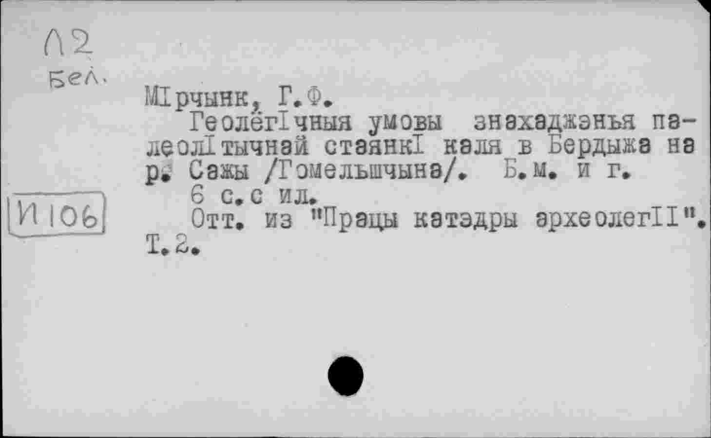 ﻿Бел.
И IOG
МТрчынк, Г.Ф.
ГеолёгТчныя умовы знахаджэнья па-леолТтычнай стэянк! каля в Бердыжа на р. Сажы /Гэмельшчына/. Б. м. и г.
6 с. с ил.
Отт. из "Прады катэдры эрхеолегИ".
Т.2.